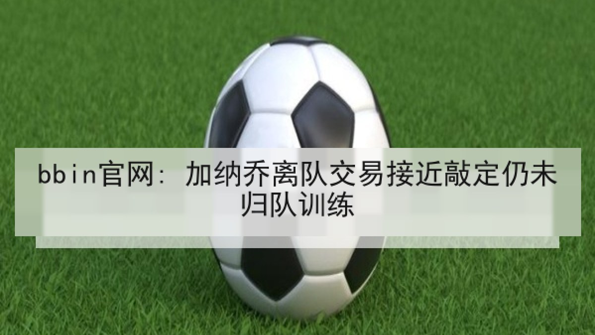 bbin官网: 加纳乔离队交易接近敲定仍未归队训练