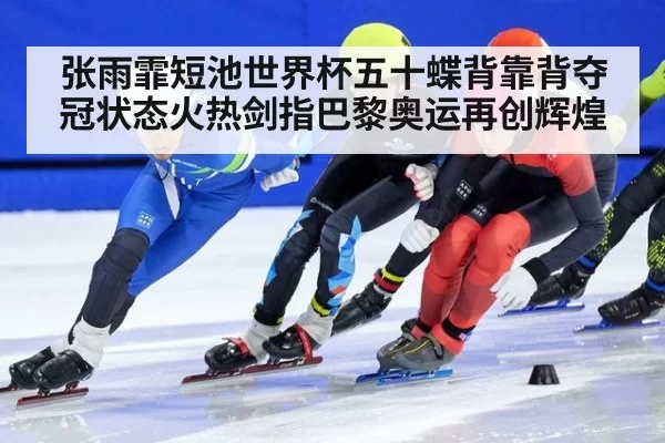 张雨霏短池世界杯五十蝶背靠背夺冠状态火热剑指巴黎奥运再创辉煌
