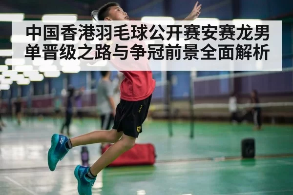 中国香港羽毛球公开赛安赛龙男单晋级之路与争冠前景全面解析